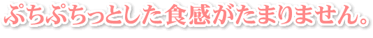 ぷちぷちっとした食感がたまりません。
